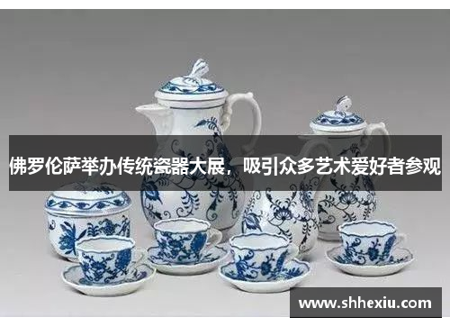 佛罗伦萨举办传统瓷器大展，吸引众多艺术爱好者参观